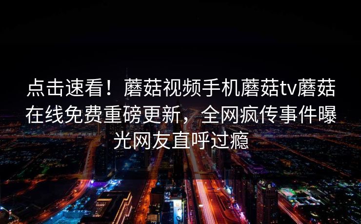 点击速看！蘑菇视频手机蘑菇tv蘑菇在线免费重磅更新，全网疯传事件曝光网友直呼过瘾