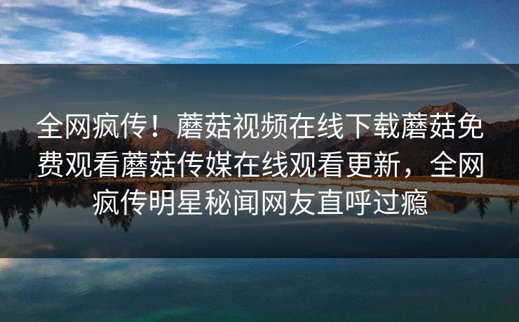 全网疯传！蘑菇视频在线下载蘑菇免费观看蘑菇传媒在线观看更新，全网疯传明星秘闻网友直呼过瘾