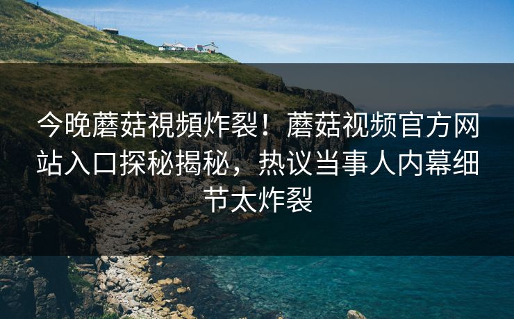 今晚蘑菇視頻炸裂！蘑菇视频官方网站入口探秘揭秘，热议当事人内幕细节太炸裂