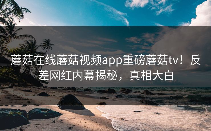 蘑菇在线蘑菇视频app重磅蘑菇tv！反差网红内幕揭秘，真相大白