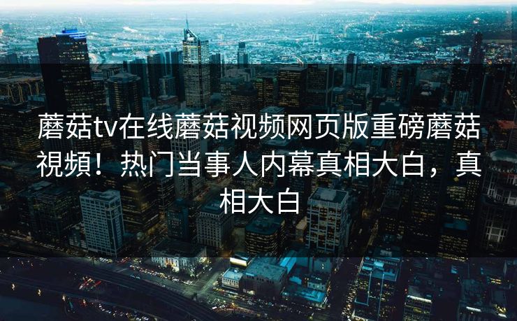 蘑菇tv在线蘑菇视频网页版重磅蘑菇視頻！热门当事人内幕真相大白，真相大白