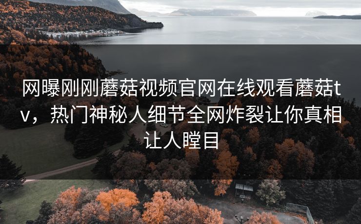 网曝刚刚蘑菇视频官网在线观看蘑菇tv，热门神秘人细节全网炸裂让你真相让人瞠目