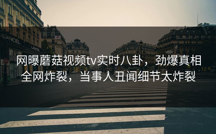 网曝蘑菇视频tv实时八卦，劲爆真相全网炸裂，当事人丑闻细节太炸裂