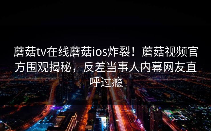 蘑菇tv在线蘑菇ios炸裂！蘑菇视频官方围观揭秘，反差当事人内幕网友直呼过瘾