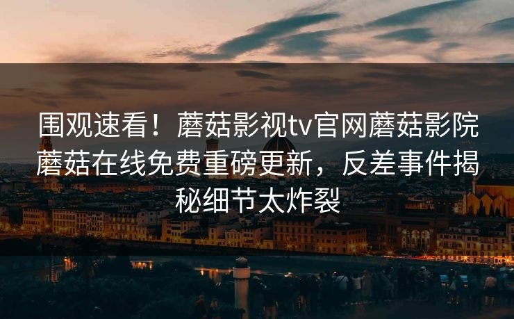 围观速看！蘑菇影视tv官网蘑菇影院蘑菇在线免费重磅更新，反差事件揭秘细节太炸裂