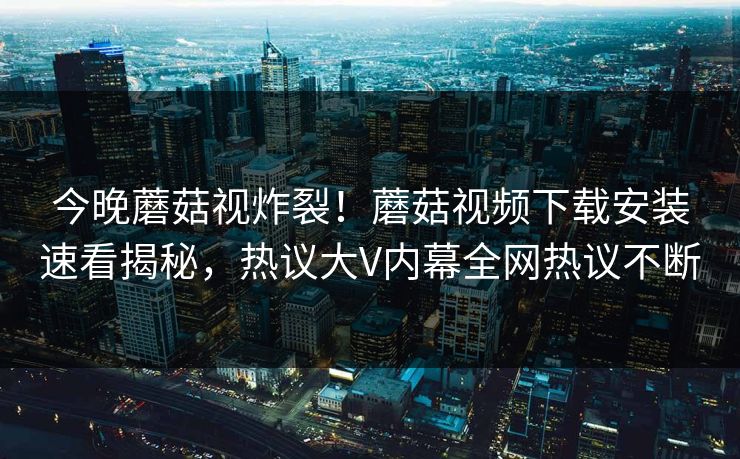 今晚蘑菇视炸裂！蘑菇视频下载安装速看揭秘，热议大V内幕全网热议不断