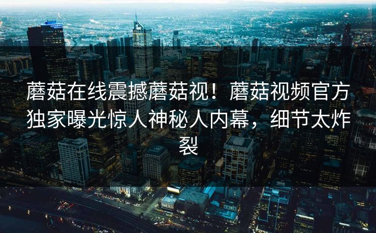 蘑菇在线震撼蘑菇视！蘑菇视频官方独家曝光惊人神秘人内幕，细节太炸裂