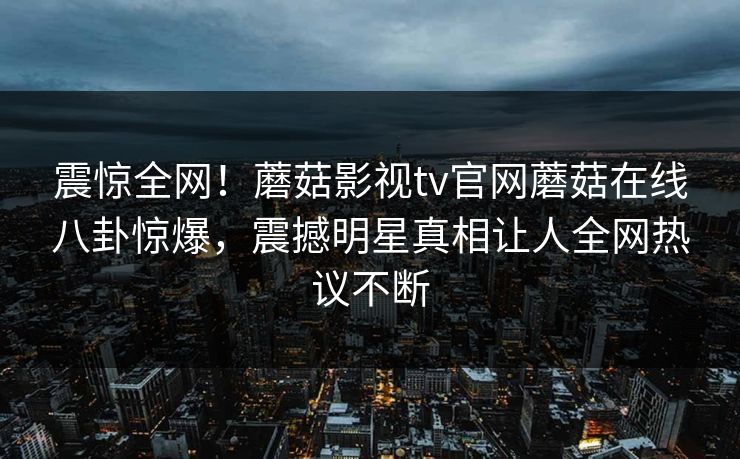 震惊全网！蘑菇影视tv官网蘑菇在线八卦惊爆，震撼明星真相让人全网热议不断