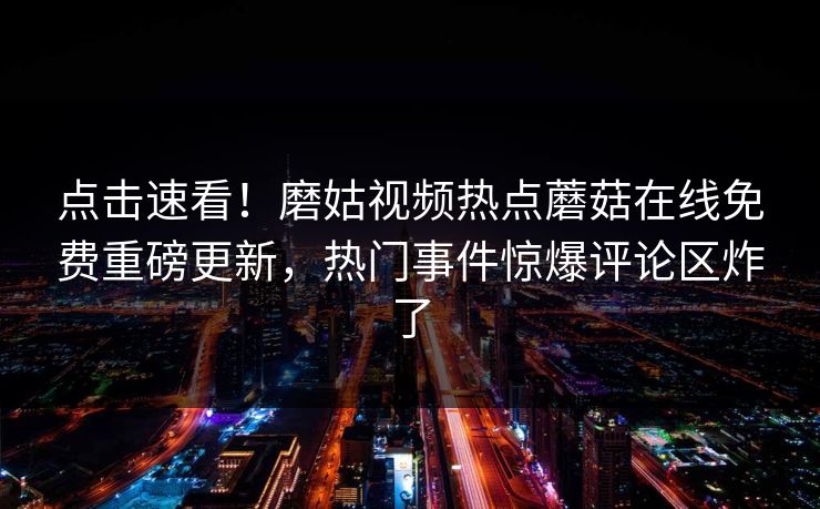 点击速看！磨姑视频热点蘑菇在线免费重磅更新，热门事件惊爆评论区炸了