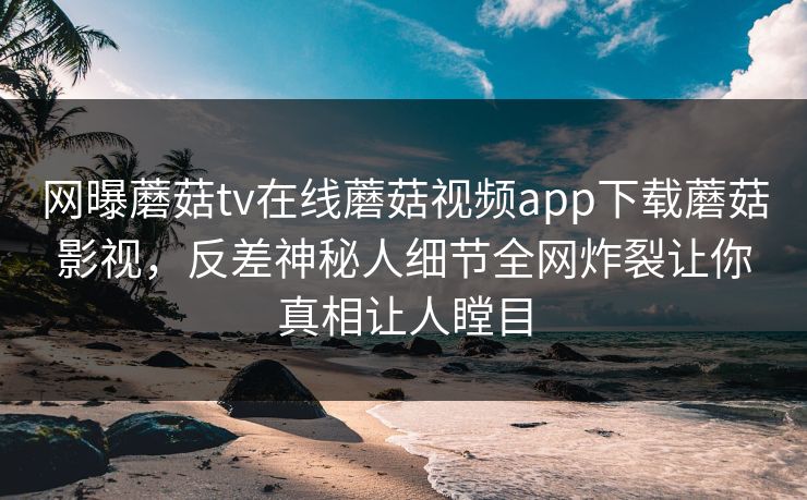 网曝蘑菇tv在线蘑菇视频app下载蘑菇影视，反差神秘人细节全网炸裂让你真相让人瞠目
