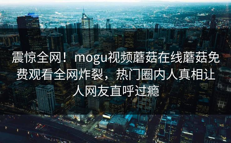 震惊全网！mogu视频蘑菇在线蘑菇免费观看全网炸裂，热门圈内人真相让人网友直呼过瘾