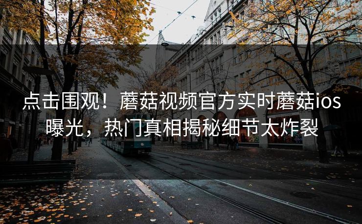 点击围观！蘑菇视频官方实时蘑菇ios曝光，热门真相揭秘细节太炸裂