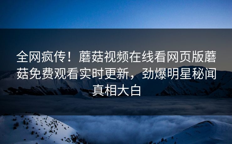 全网疯传！蘑菇视频在线看网页版蘑菇免费观看实时更新，劲爆明星秘闻真相大白