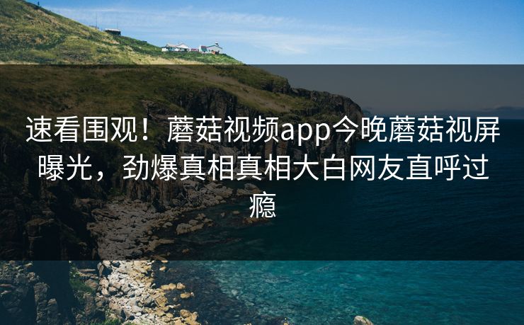 速看围观！蘑菇视频app今晚蘑菇视屏曝光，劲爆真相真相大白网友直呼过瘾