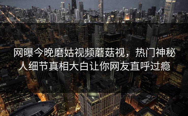 网曝今晚磨姑视频蘑菇视，热门神秘人细节真相大白让你网友直呼过瘾