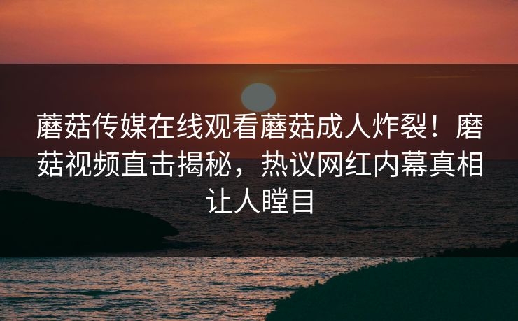 蘑菇传媒在线观看蘑菇成人炸裂！磨菇视频直击揭秘，热议网红内幕真相让人瞠目