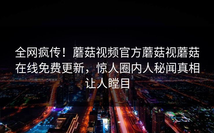 全网疯传！蘑菇视频官方蘑菇视蘑菇在线免费更新，惊人圈内人秘闻真相让人瞠目