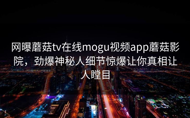 网曝蘑菇tv在线mogu视频app蘑菇影院，劲爆神秘人细节惊爆让你真相让人瞠目