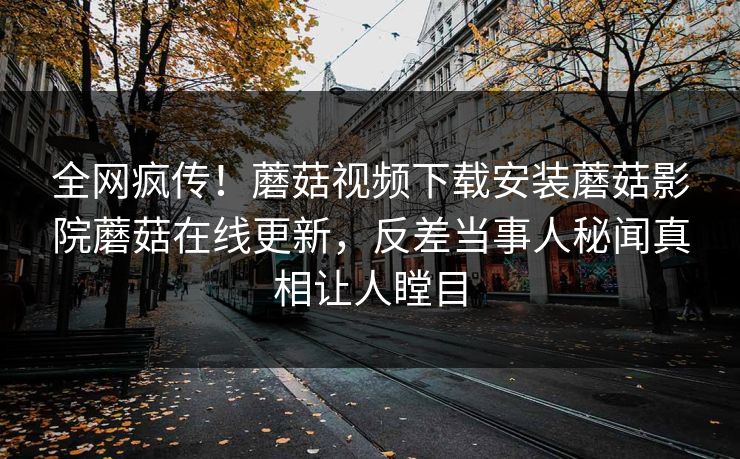 全网疯传！蘑菇视频下载安装蘑菇影院蘑菇在线更新，反差当事人秘闻真相让人瞠目