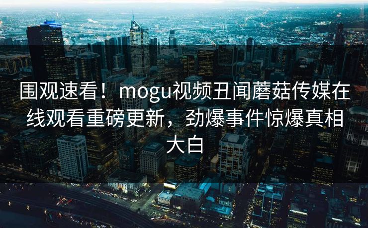 围观速看！mogu视频丑闻蘑菇传媒在线观看重磅更新，劲爆事件惊爆真相大白