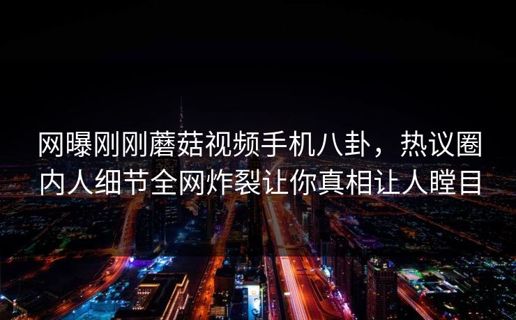 网曝刚刚蘑菇视频手机八卦，热议圈内人细节全网炸裂让你真相让人瞠目