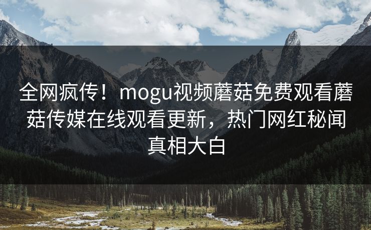 全网疯传！mogu视频蘑菇免费观看蘑菇传媒在线观看更新，热门网红秘闻真相大白