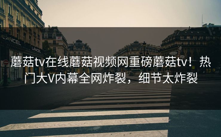 蘑菇tv在线蘑菇视频网重磅蘑菇tv！热门大V内幕全网炸裂，细节太炸裂