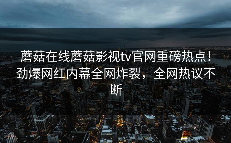 蘑菇在线蘑菇影视tv官网重磅热点！劲爆网红内幕全网炸裂，全网热议不断