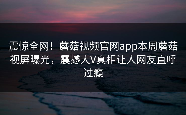 震惊全网！蘑菇视频官网app本周蘑菇视屏曝光，震撼大V真相让人网友直呼过瘾
