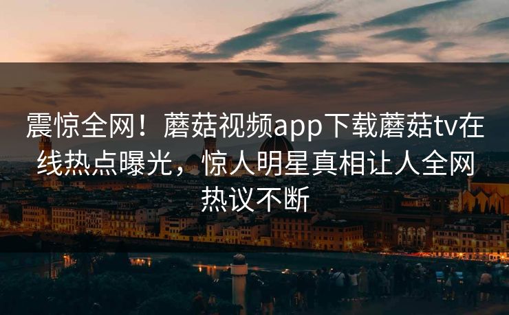 震惊全网！蘑菇视频app下载蘑菇tv在线热点曝光，惊人明星真相让人全网热议不断