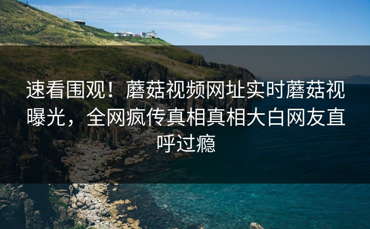 速看围观！蘑菇视频网址实时蘑菇视曝光，全网疯传真相真相大白网友直呼过瘾