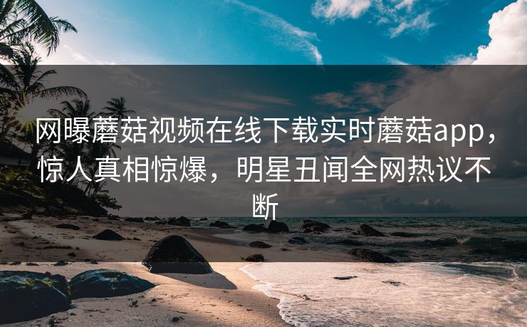 网曝蘑菇视频在线下载实时蘑菇app，惊人真相惊爆，明星丑闻全网热议不断