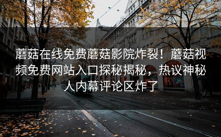 蘑菇在线免费蘑菇影院炸裂！蘑菇视频免费网站入口探秘揭秘，热议神秘人内幕评论区炸了