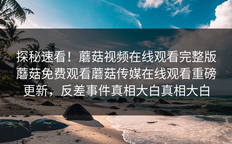 探秘速看！蘑菇视频在线观看完整版蘑菇免费观看蘑菇传媒在线观看重磅更新，反差事件真相大白真相大白