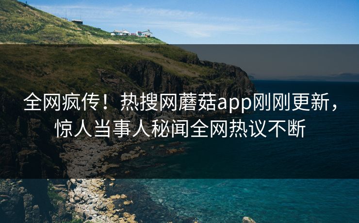 全网疯传！热搜网蘑菇app刚刚更新，惊人当事人秘闻全网热议不断