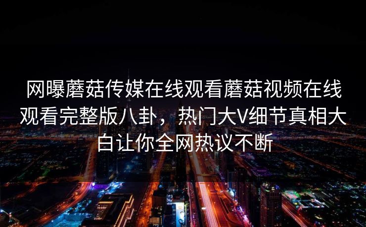 网曝蘑菇传媒在线观看蘑菇视频在线观看完整版八卦，热门大V细节真相大白让你全网热议不断