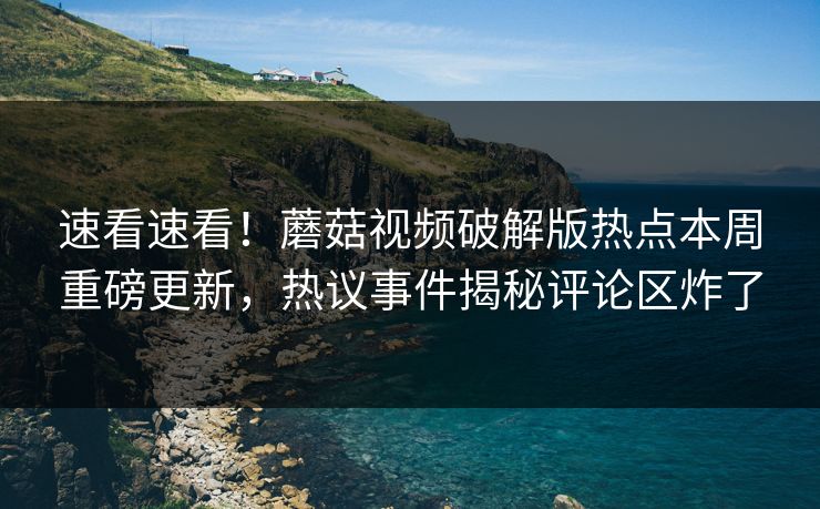 速看速看！蘑菇视频破解版热点本周重磅更新，热议事件揭秘评论区炸了