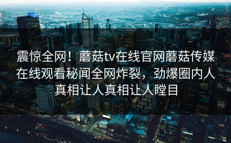 震惊全网！蘑菇tv在线官网蘑菇传媒在线观看秘闻全网炸裂，劲爆圈内人真相让人真相让人瞠目