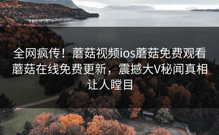 全网疯传！蘑菇视频ios蘑菇免费观看蘑菇在线免费更新，震撼大V秘闻真相让人瞠目