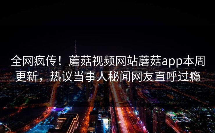 全网疯传！蘑菇视频网站蘑菇app本周更新，热议当事人秘闻网友直呼过瘾