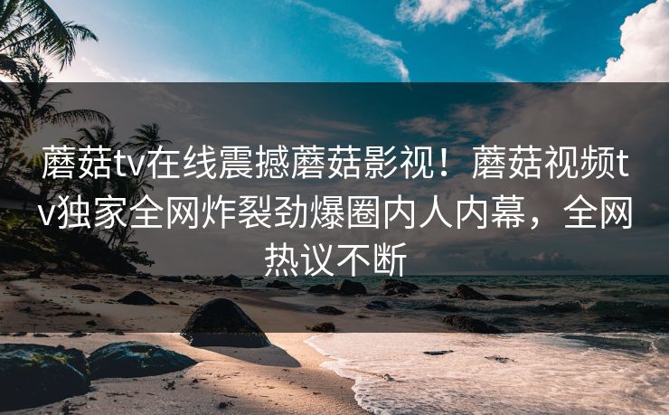 蘑菇tv在线震撼蘑菇影视！蘑菇视频tv独家全网炸裂劲爆圈内人内幕，全网热议不断
