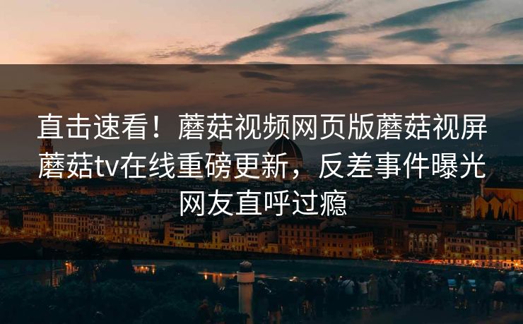 直击速看！蘑菇视频网页版蘑菇视屏蘑菇tv在线重磅更新，反差事件曝光网友直呼过瘾