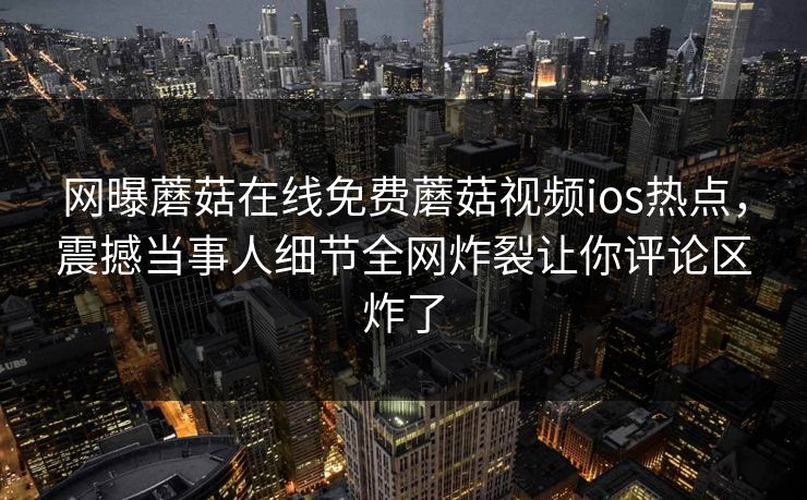 网曝蘑菇在线免费蘑菇视频ios热点，震撼当事人细节全网炸裂让你评论区炸了