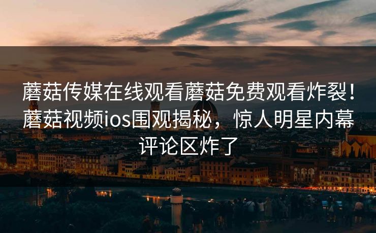 蘑菇传媒在线观看蘑菇免费观看炸裂！蘑菇视频ios围观揭秘，惊人明星内幕评论区炸了