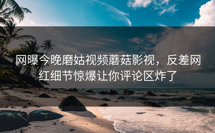 网曝今晚磨姑视频蘑菇影视，反差网红细节惊爆让你评论区炸了