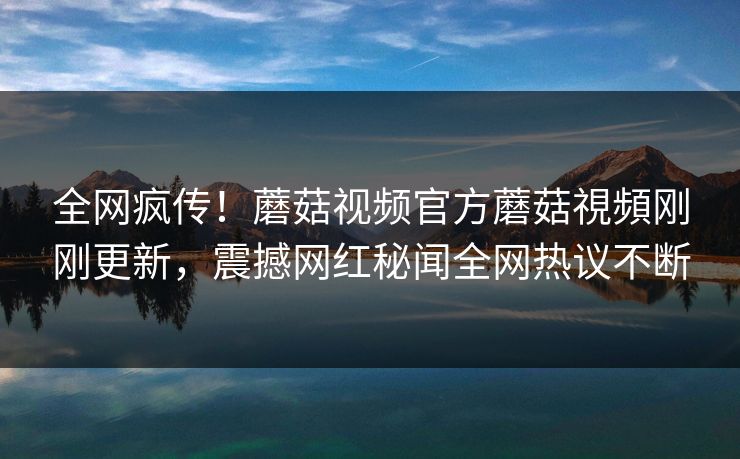 全网疯传！蘑菇视频官方蘑菇視頻刚刚更新，震撼网红秘闻全网热议不断