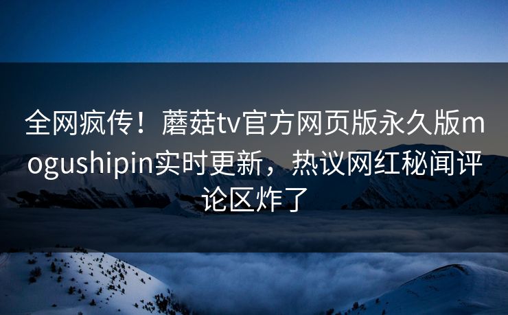 全网疯传！蘑菇tv官方网页版永久版mogushipin实时更新，热议网红秘闻评论区炸了