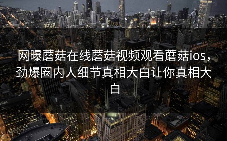 网曝蘑菇在线蘑菇视频观看蘑菇ios，劲爆圈内人细节真相大白让你真相大白