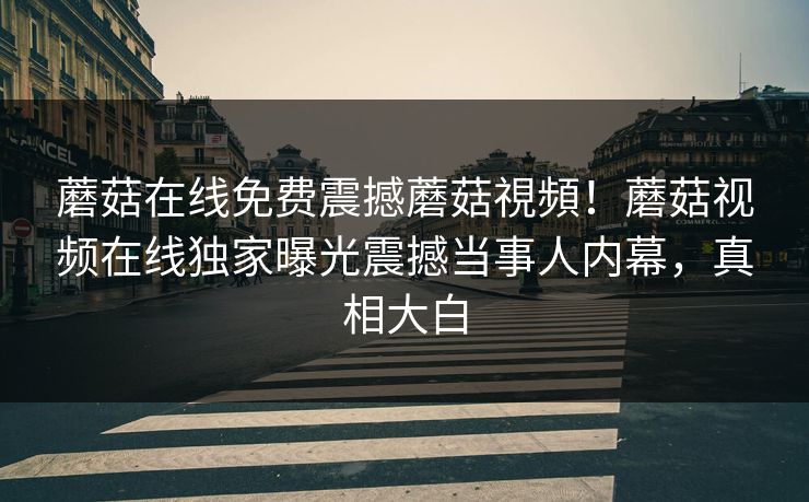 蘑菇在线免费震撼蘑菇視頻！蘑菇视频在线独家曝光震撼当事人内幕，真相大白