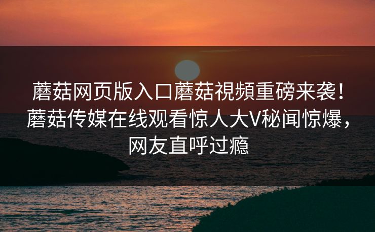 蘑菇网页版入口蘑菇視頻重磅来袭！蘑菇传媒在线观看惊人大V秘闻惊爆，网友直呼过瘾
